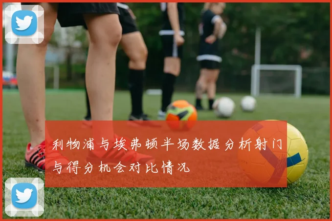利物浦与埃弗顿半场数据分析射门与得分机会对比情况