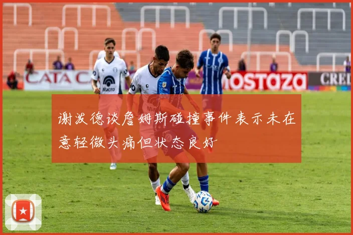 谢泼德谈詹姆斯碰撞事件表示未在意轻微头痛但状态良好