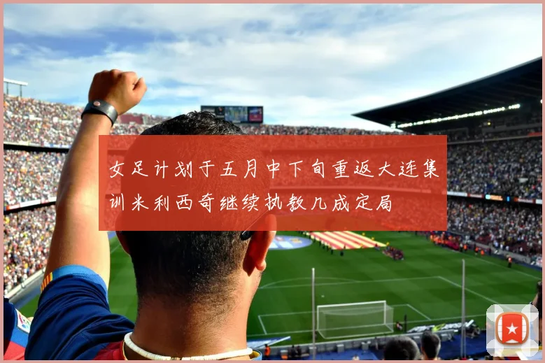 女足计划于五月中下旬重返大连集训米利西奇继续执教几成定局