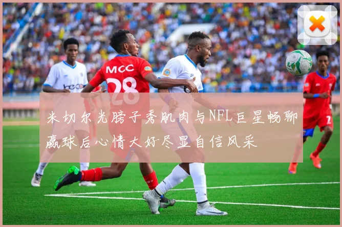 米切尔光膀子秀肌肉与NFL巨星畅聊赢球后心情大好尽显自信风采
