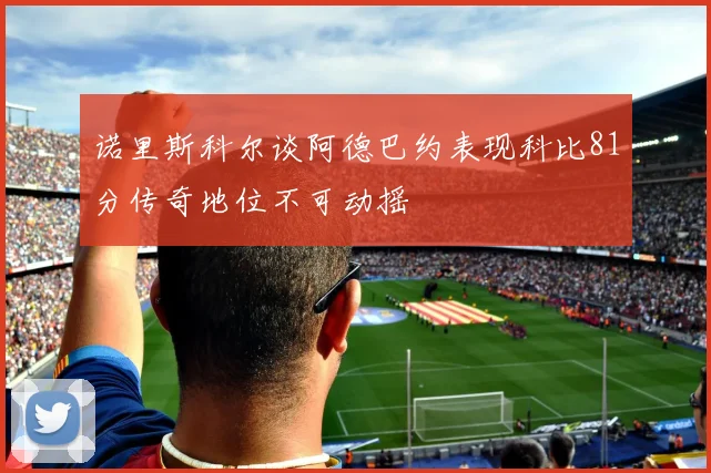 诺里斯科尔谈阿德巴约表现科比81分传奇地位不可动摇