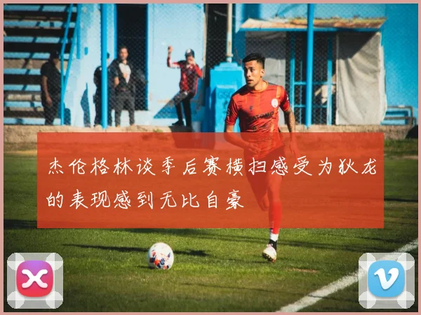 杰伦格林谈季后赛横扫感受为狄龙的表现感到无比自豪